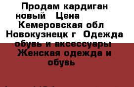 Продам кардиган новый › Цена ­ 1 700 - Кемеровская обл., Новокузнецк г. Одежда, обувь и аксессуары » Женская одежда и обувь   